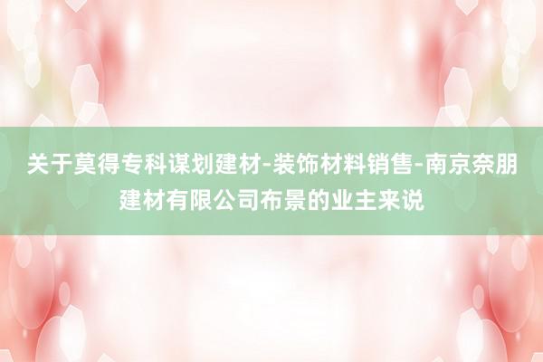 关于莫得专科谋划建材-装饰材料销售-南京奈朋建材有限公司布景的业主来说