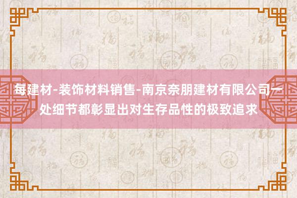 每建材-装饰材料销售-南京奈朋建材有限公司一处细节都彰显出对生存品性的极致追求