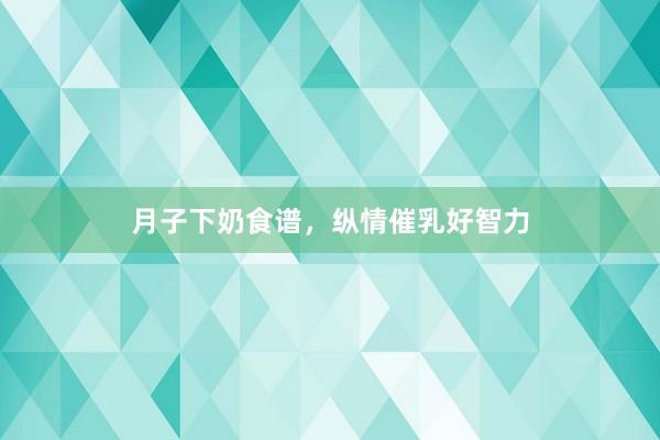 月子下奶食谱,纵情催乳好智力